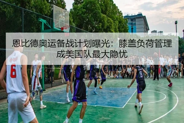恩比德奥运备战计划曝光：膝盖负荷管理成美国队最大隐忧
