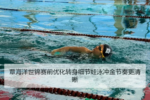 覃海洋世锦赛前优化转身细节蛙泳冲金节奏更清晰